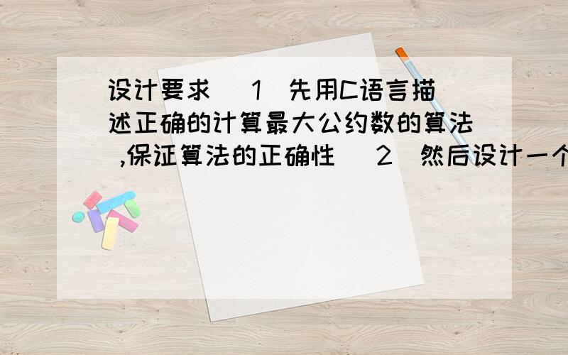 设计要求 （1）先用C语言描述正确的计算最大公约数的算法 ,保证算法的正确性 （2）然后设计一个该算法的设计要求（1）先用C语言描述正确的计算最大公约数的算法 ,保证算法的正确性（2