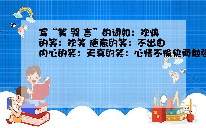 写“笑 哭 言”的词如：欢快的笑：欢笑 随意的笑：不出自内心的笑：天真的笑：心情不愉快而勉强的笑：喧闹的笑：奉承的笑：无意义的笑：轻蔑的笑：纵情的笑：写哭的词有声有泪的哭