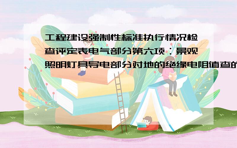 工程建设强制性标准执行情况检查评定表电气部分第六项：景观照明灯具导电部分对地的绝缘电阻值查的是哪些表请给我有范例的表格样式,上面要求抽查电气绝缘测试记录中,每套建筑物景