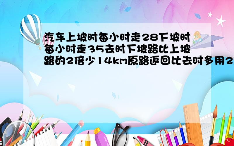 汽车上坡时每小时走28下坡时每小时走35去时下坡路比上坡路的2倍少14km原路返回比去时多用24.我要算式的!：请看清楚,是24分钟,不是12分钟!