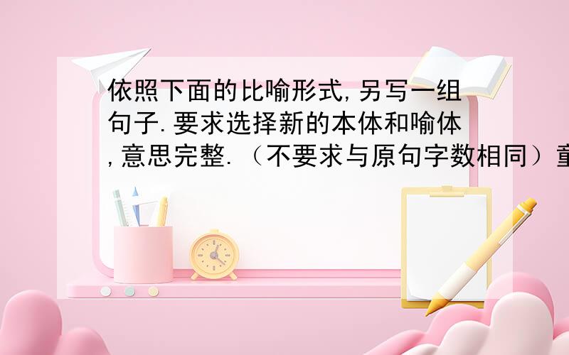 依照下面的比喻形式,另写一组句子.要求选择新的本体和喻体,意思完整.（不要求与原句字数相同）童年是旭阳,_______________________老年是夕阳,_______________________岁月充满变幻的风云,______________