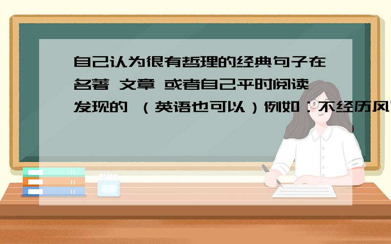 自己认为很有哲理的经典句子在名著 文章 或者自己平时阅读发现的 （英语也可以）例如：不经历风雨怎见彩虹考差了怎么会是解脱？