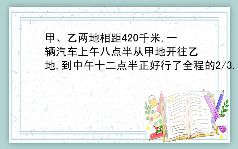 甲、乙两地相距420千米,一辆汽车上午八点半从甲地开往乙地,到中午十二点半正好行了全程的2/3.这辆汽车平均每小时行多少千米?下午几时可到达乙地?