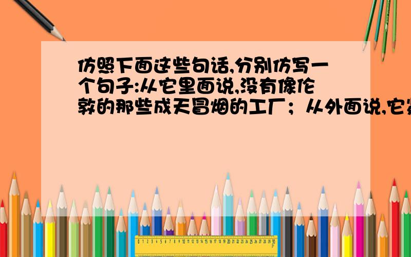 仿照下面这些句话,分别仿写一个句子:从它里面说,没有像伦敦的那些成天冒烟的工厂；从外面说,它紧连着园林、菜圃与农村.采菊东篱下,在这里,确实可以悠然见南山的.只有艰辛劳动过奉献