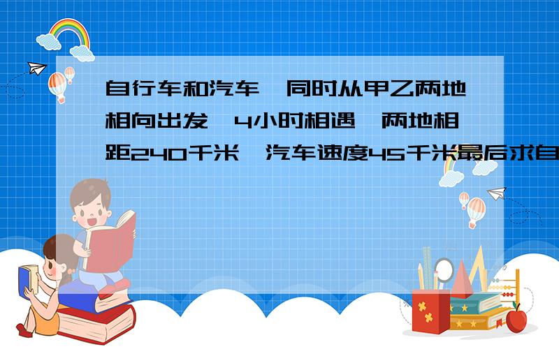 自行车和汽车,同时从甲乙两地相向出发,4小时相遇,两地相距240千米,汽车速度45千米最后求自行车速度一辆汽车和一辆自行车,同时从甲乙两地相向出发,4小时候辆车在途中相遇,甲乙两地相距24