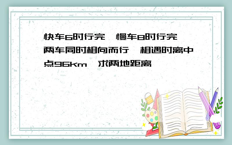 快车6时行完,慢车8时行完,两车同时相向而行,相遇时离中点96km,求两地距离