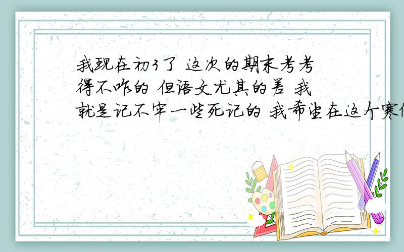 我现在初3了 这次的期末考考得不咋的 但语文尤其的差 我就是记不牢一些死记的 我希望在这个寒假能赶上一些 另外 再给我的作文指点一下迷津 不要复制一些太高深的东西给我