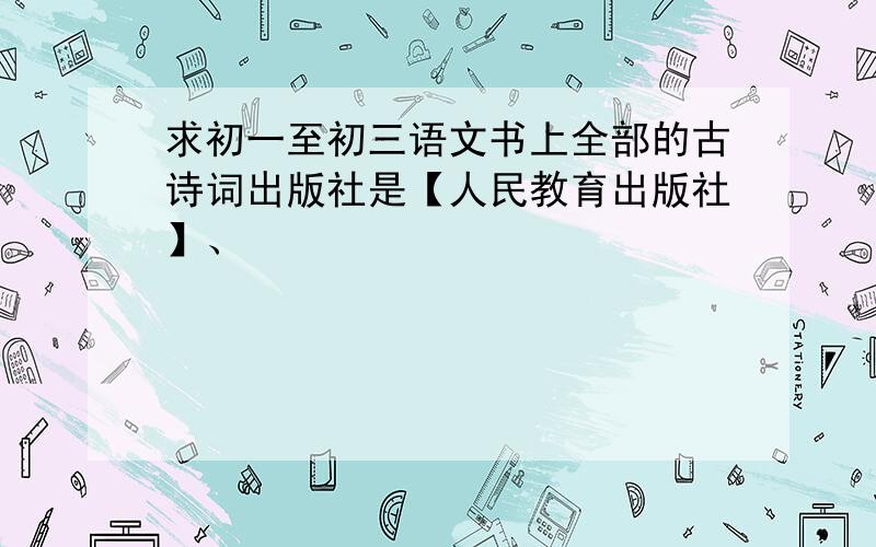 求初一至初三语文书上全部的古诗词出版社是【人民教育出版社】、