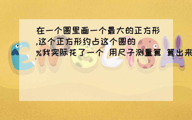 在一个圆里画一个最大的正方形,这个正方形约占这个圆的（）%我实际花了一个 用尺子测量算 算出来是85.950…… 我就写86了 可是我总觉得不应该那么大呀 但是实际测量过怎么会错呢 （我的