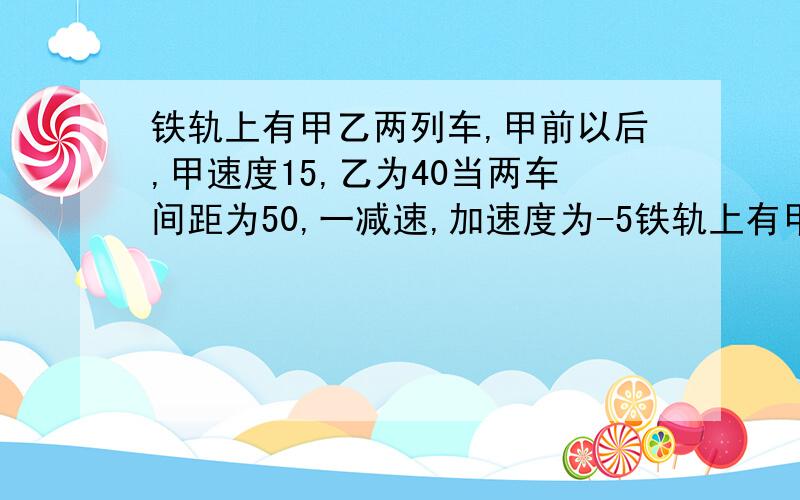 铁轨上有甲乙两列车,甲前以后,甲速度15,乙为40当两车间距为50,一减速,加速度为-5铁轨上有甲乙两列车,甲前以后,甲速度15,乙为40当两车间距为50,乙减速,加速度为-5求为使两车不相撞,乙车的加