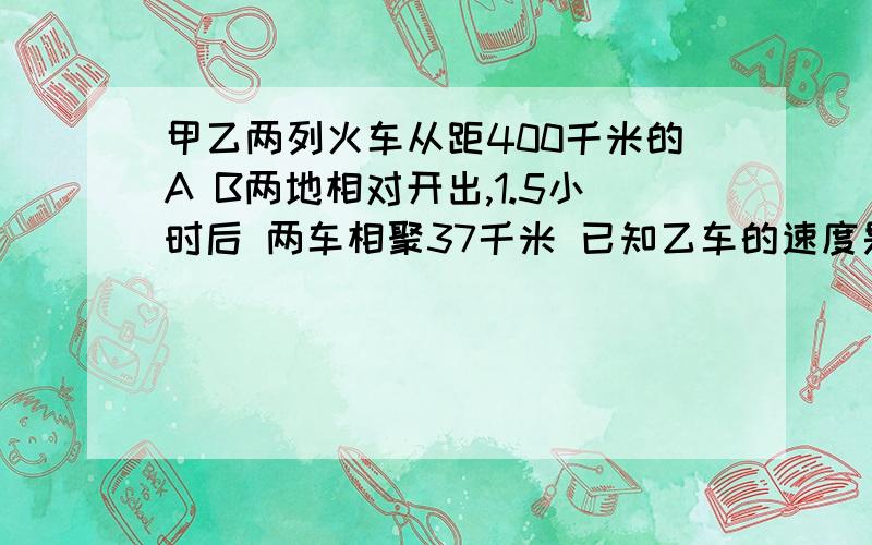 甲乙两列火车从距400千米的A B两地相对开出,1.5小时后 两车相聚37千米 已知乙车的速度是甲车的5/6 甲车每小时行几千米