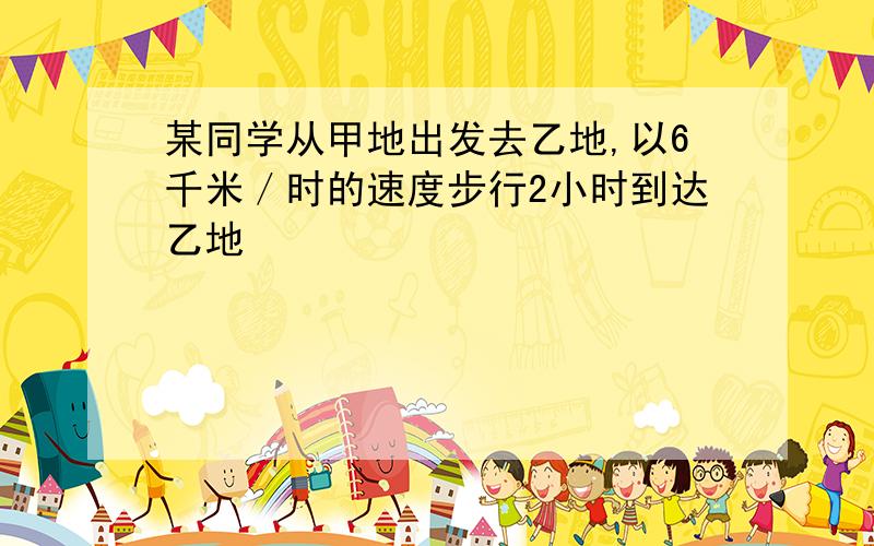 某同学从甲地出发去乙地,以6千米／时的速度步行2小时到达乙地