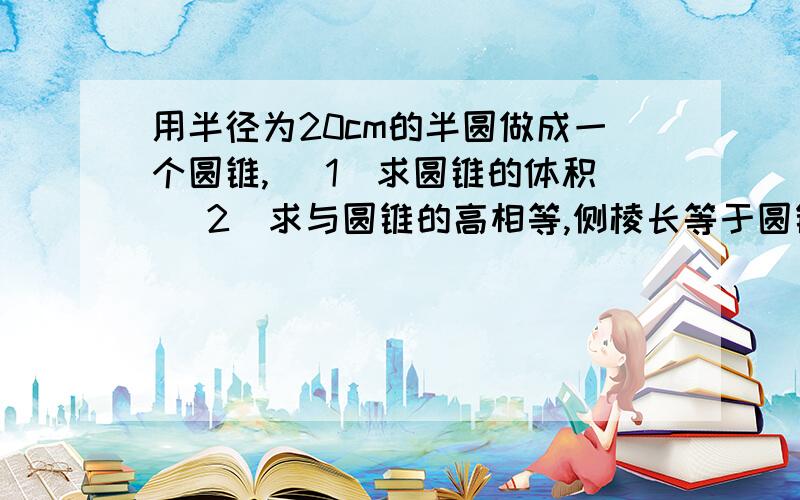 用半径为20cm的半圆做成一个圆锥, （1）求圆锥的体积 （2）求与圆锥的高相等,侧棱长等于圆锥的母线的正四棱锥的体积