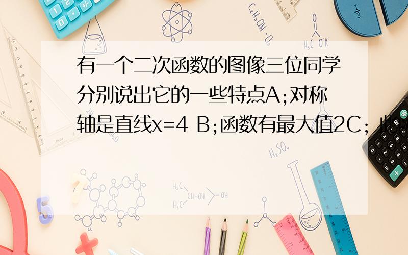 有一个二次函数的图像三位同学分别说出它的一些特点A;对称轴是直线x=4 B;函数有最大值2C; 此函数的图像经过（-3,1）关于y轴的对称点 请你根据上述对话写出满足条件的二次函数关系式