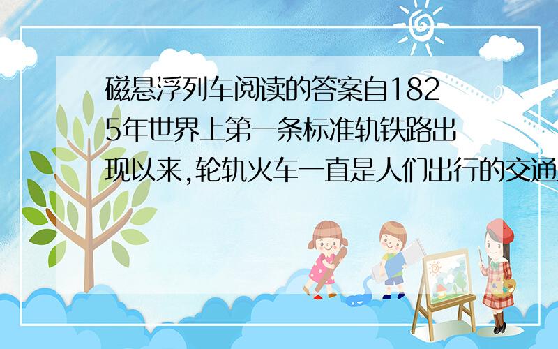 磁悬浮列车阅读的答案自1825年世界上第一条标准轨铁路出现以来,轮轨火车一直是人们出行的交通工具.然而,随着火车速度的提高,轮子和钢轨之间产生的猛烈冲击引起列车的强烈震动,发出很