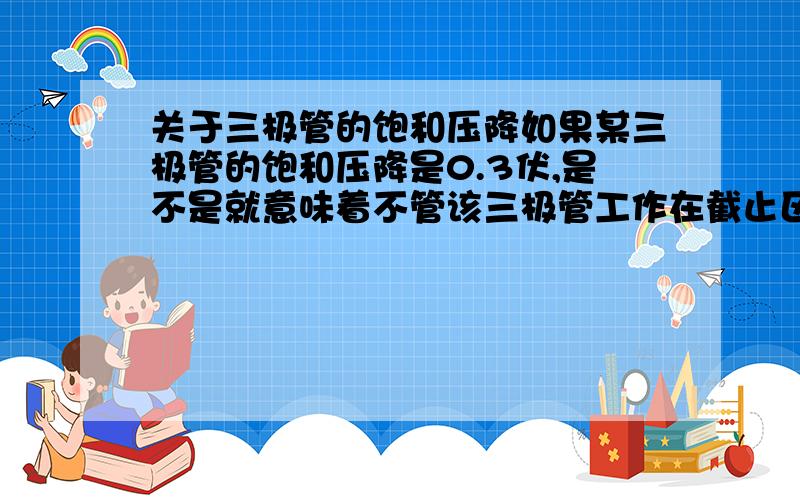 关于三极管的饱和压降如果某三极管的饱和压降是0.3伏,是不是就意味着不管该三极管工作在截止区还是放大区还是饱和区,ce两点的电压都是大于或者等于0.3伏?