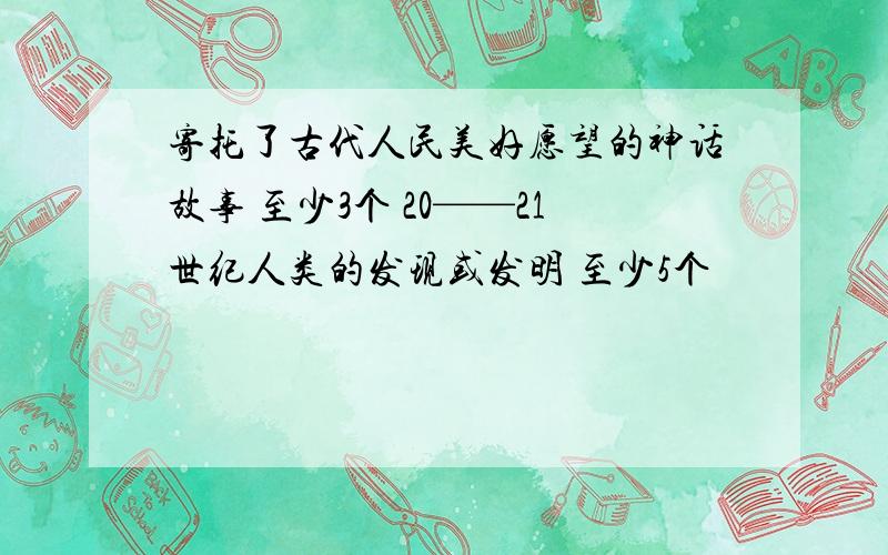 寄托了古代人民美好愿望的神话故事 至少3个 20——21世纪人类的发现或发明 至少5个