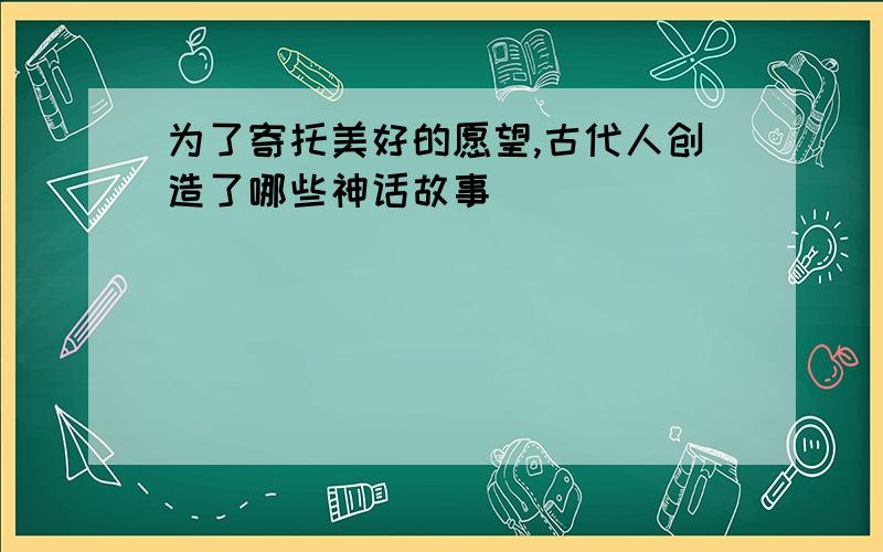 为了寄托美好的愿望,古代人创造了哪些神话故事