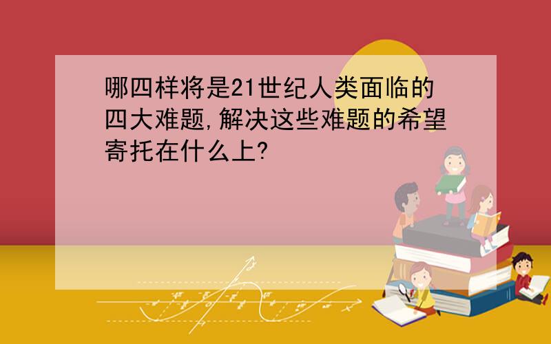 哪四样将是21世纪人类面临的四大难题,解决这些难题的希望寄托在什么上?