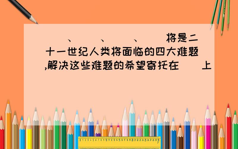 （）、（）、（）、（）将是二十一世纪人类将面临的四大难题,解决这些难题的希望寄托在（）上