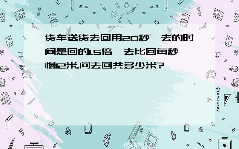 货车送货去回用20秒,去的时间是回的1.5倍,去比回每秒慢12米.问去回共多少米?