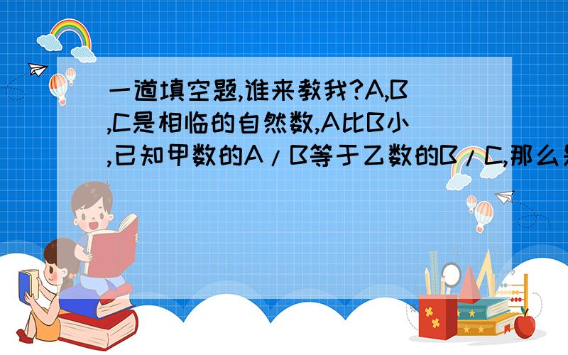 一道填空题,谁来教我?A,B,C是相临的自然数,A比B小,已知甲数的A/B等于乙数的B/C,那么是甲数的倒数大还是乙数的倒数大,还是无法确定?