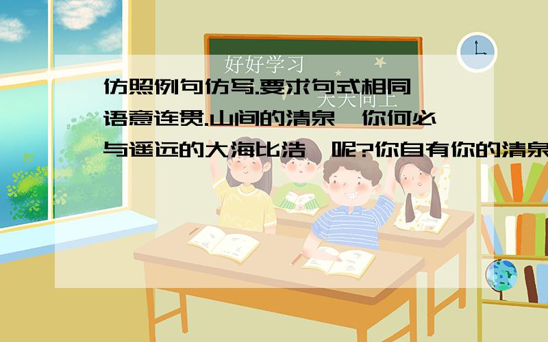 仿照例句仿写.要求句式相同,语意连贯.山间的清泉,你何必与遥远的大海比浩瀚呢?你自有你的清泉.路边的小草,你何必与伟岸的大树比挺拔呢?你自有你的执着.