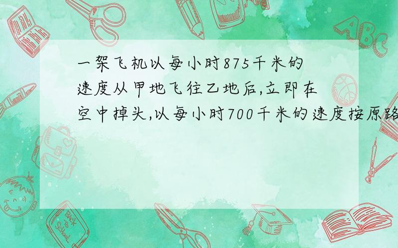 一架飞机以每小时875千米的速度从甲地飞往乙地后,立即在空中掉头,以每小时700千米的速度按原路飞回甲地,一共用了6.75小时.求甲、乙两地的空中距离.用列比例的方法求,