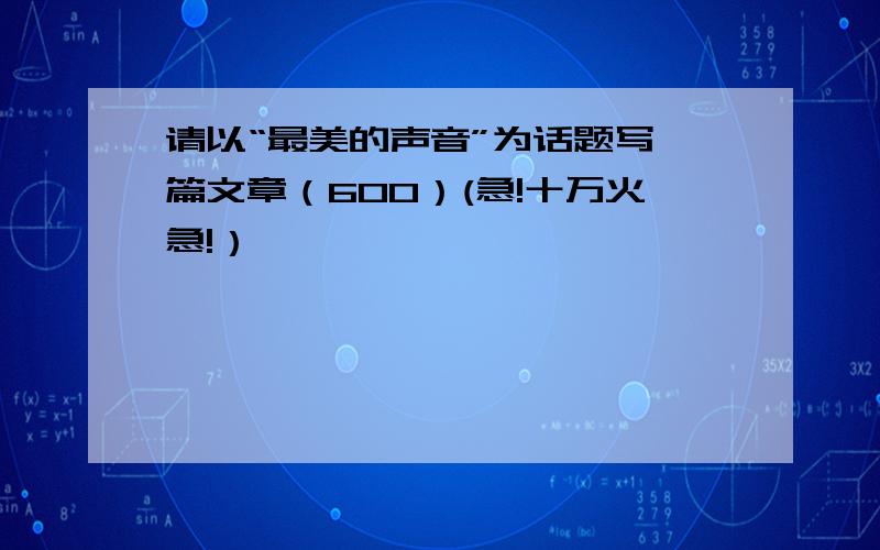 请以“最美的声音”为话题写一篇文章（600）(急!十万火急!）