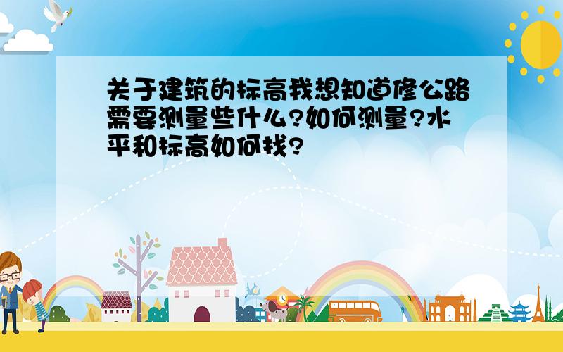 关于建筑的标高我想知道修公路需要测量些什么?如何测量?水平和标高如何找?