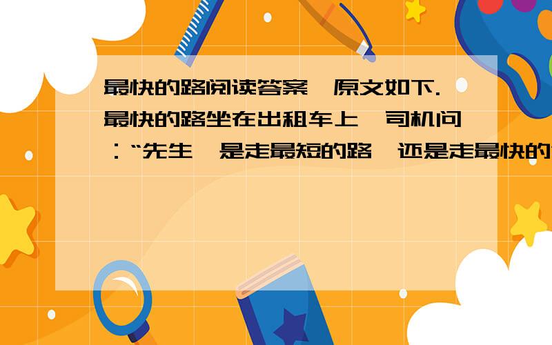 最快的路阅读答案,原文如下.最快的路坐在出租车上,司机问：“先生,是走最短的路,还是走最快的”我好奇地问他：“最短的路不最快吗?”“当然不是,现在是高峰,最短的路经常交通堵塞,走