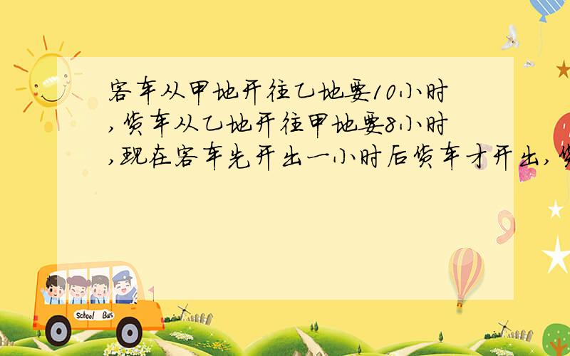 客车从甲地开往乙地要10小时,货车从乙地开往甲地要8小时,现在客车先开出一小时后货车才开出,货车开始开出几个小时后两车相遇