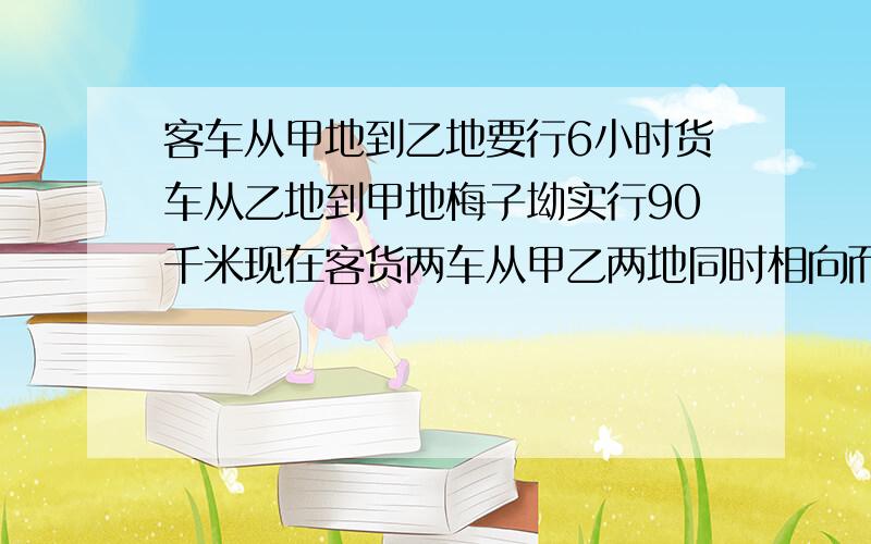 客车从甲地到乙地要行6小时货车从乙地到甲地梅子坳实行90千米现在客货两车从甲乙两地同时相向而行相遇时客车与货车所行路程的比是7:5记忆两地相距多少千米修正一下错误：货车每小时