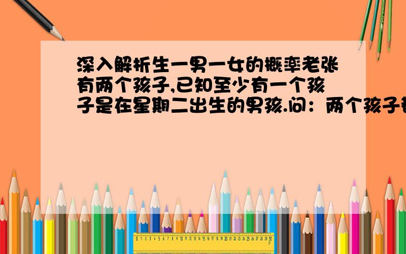 深入解析生一男一女的概率老张有两个孩子,已知至少有一个孩子是在星期二出生的男孩.问：两个孩子都是男孩的概率是多大?【由于地域原因生男概率为45%,生女的概率为55%】