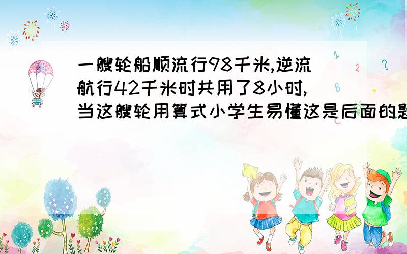 一艘轮船顺流行98千米,逆流航行42千米时共用了8小时,当这艘轮用算式小学生易懂这是后面的题目