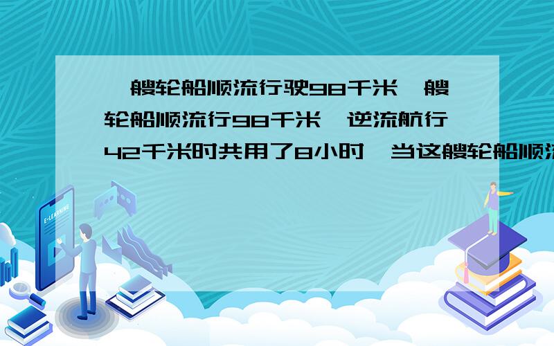 一艘轮船顺流行驶98千米一艘轮船顺流行98千米,逆流航行42千米时共用了8小时,当这艘轮船顺流航行72千米,逆流航行108千米时共用12小时,问此艘船的速度是?如果两个码头相距315千米,则轮船往