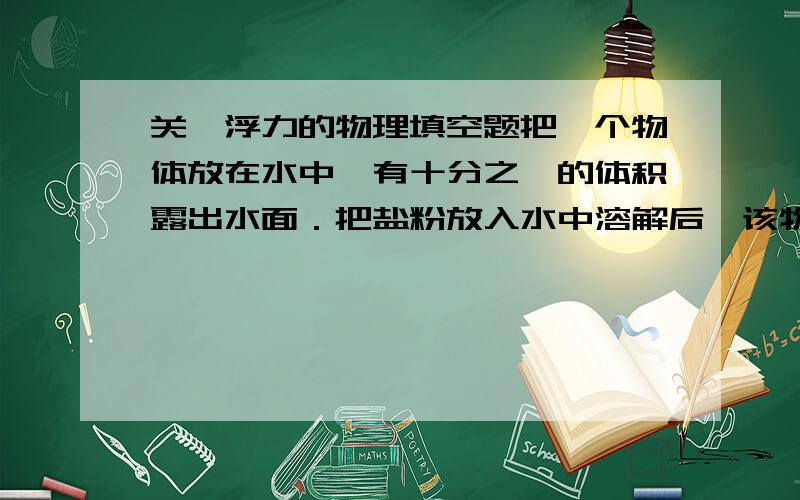 关於浮力的物理填空题把一个物体放在水中,有十分之一的体积露出水面．把盐粉放入水中溶解后,该物体有四分之一的体积露出水面,则这个物体的密度是＿＿＿＿＿＿＿＿千克／立方米,盐水