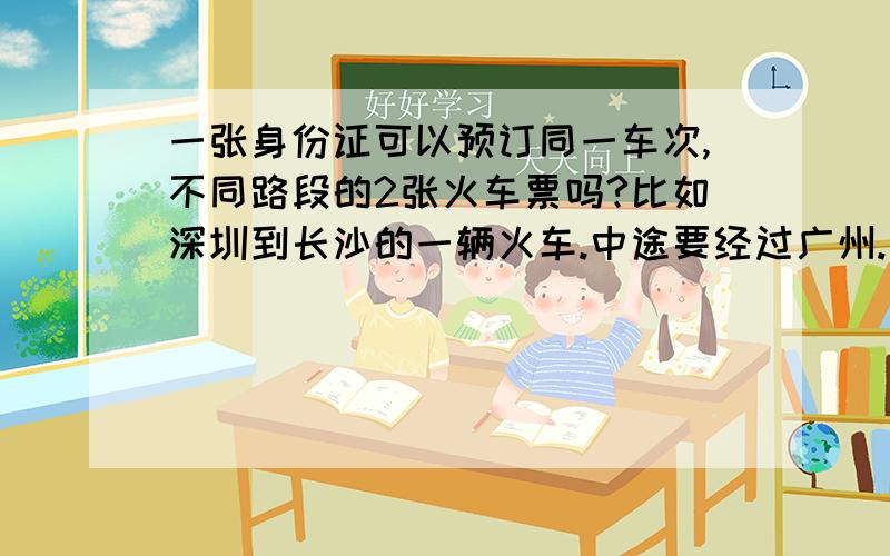 一张身份证可以预订同一车次,不同路段的2张火车票吗?比如深圳到长沙的一辆火车.中途要经过广州.我可以订一张深圳到广州,再订一张广州到长沙的同一车次不同路段的2张火车票吗?这样是