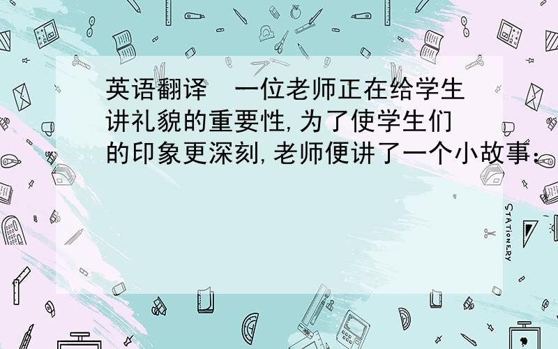 英语翻译　一位老师正在给学生讲礼貌的重要性,为了使学生们的印象更深刻,老师便讲了一个小故事：“从前,有个人在果园里砍树.突然,他发现错砍了邻居的果树,于是他就去向邻居道歉.然而