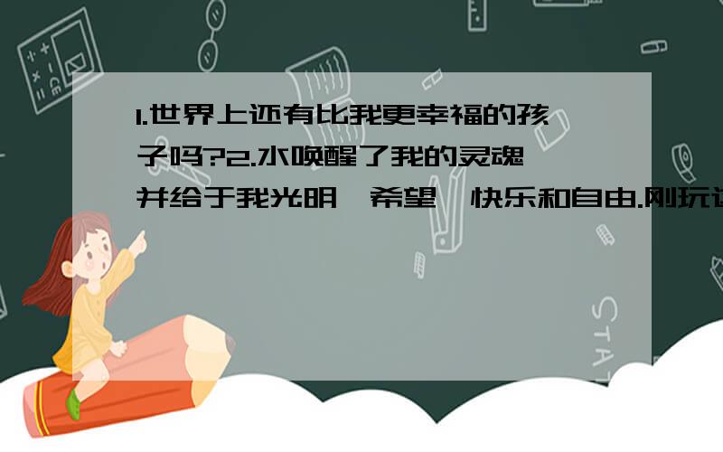 1.世界上还有比我更幸福的孩子吗?2.水唤醒了我的灵魂,并给于我光明、希望、快乐和自由.刚玩这东东、没财富、各位抱歉、但一定要帮我啊啊啊啊、刹那间,我明白了其中的道理------我感觉