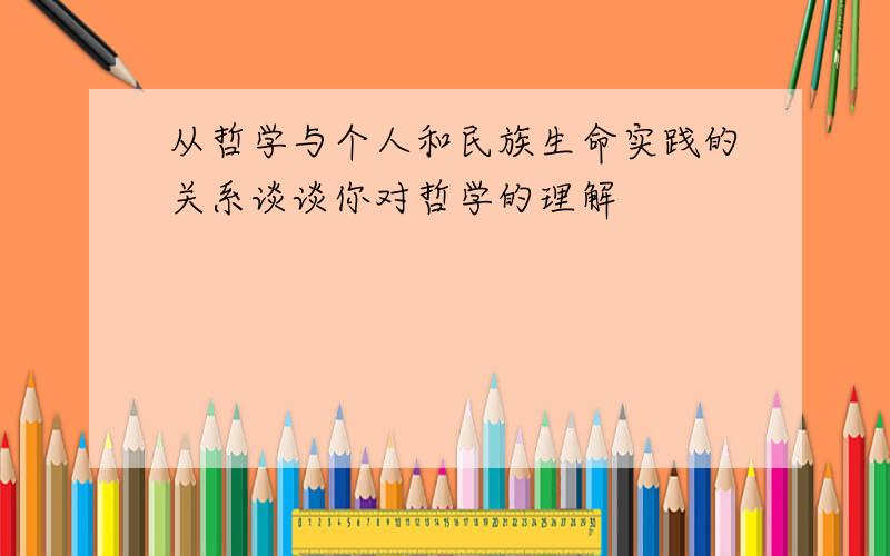 从哲学与个人和民族生命实践的关系谈谈你对哲学的理解