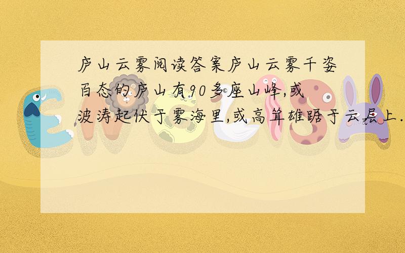 庐山云雾阅读答案庐山云雾千姿百态的庐山有90多座山峰,或波涛起伏于雾海里,或高耸雄踞于云层上.云雾或没于峡谷,或浮于峰巅.云有声,雾有音,真叫人感到诧异；而紫色雾、瀑布云又让你大