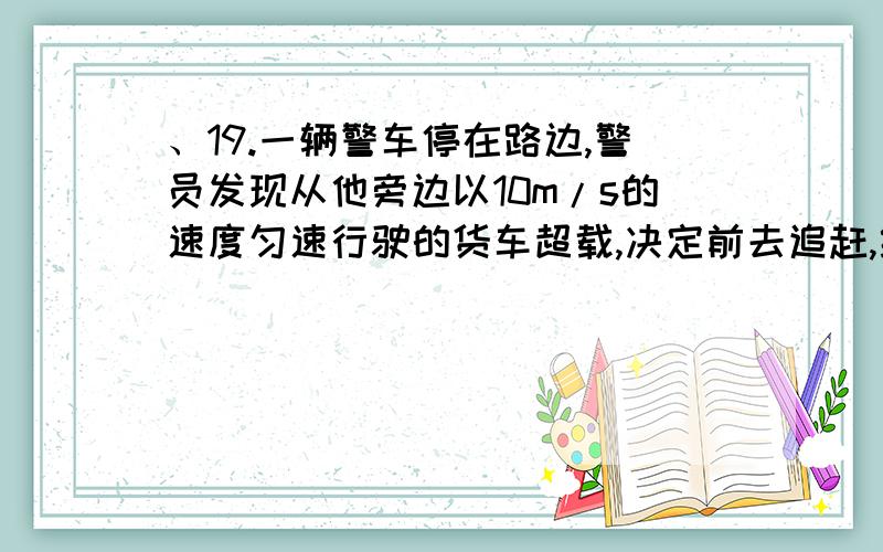 、19.一辆警车停在路边,警员发现从他旁边以10m/s的速度匀速行驶的货车超载,决定前去追赶,经过19.一辆警车停在路边,警员发现从他旁边以10m/s的速度匀速行驶的货车超载,决定前去追赶,经过t=5