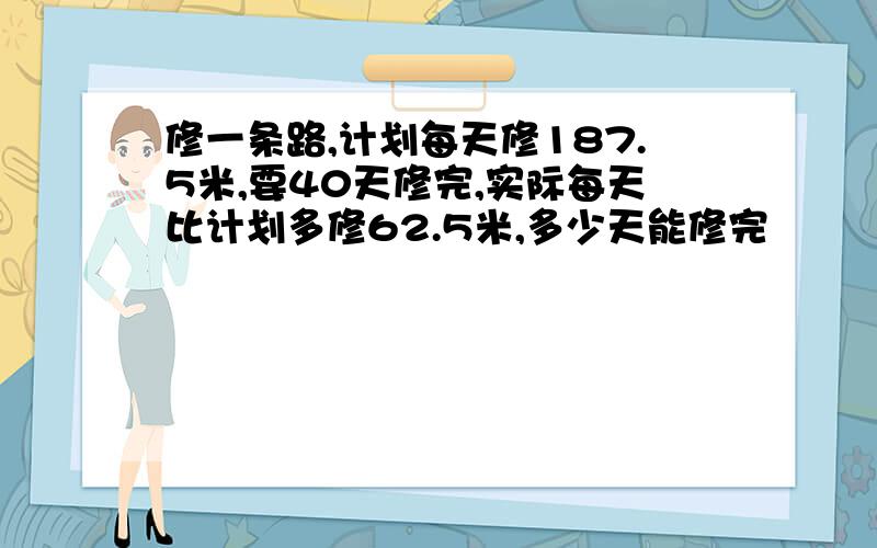 修一条路,计划每天修187.5米,要40天修完,实际每天比计划多修62.5米,多少天能修完