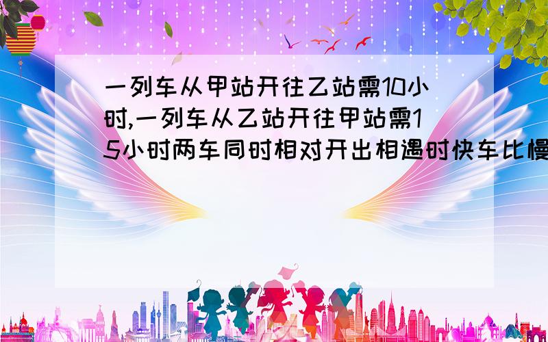 一列车从甲站开往乙站需10小时,一列车从乙站开往甲站需15小时两车同时相对开出相遇时快车比慢车多120千米两站相距多少米