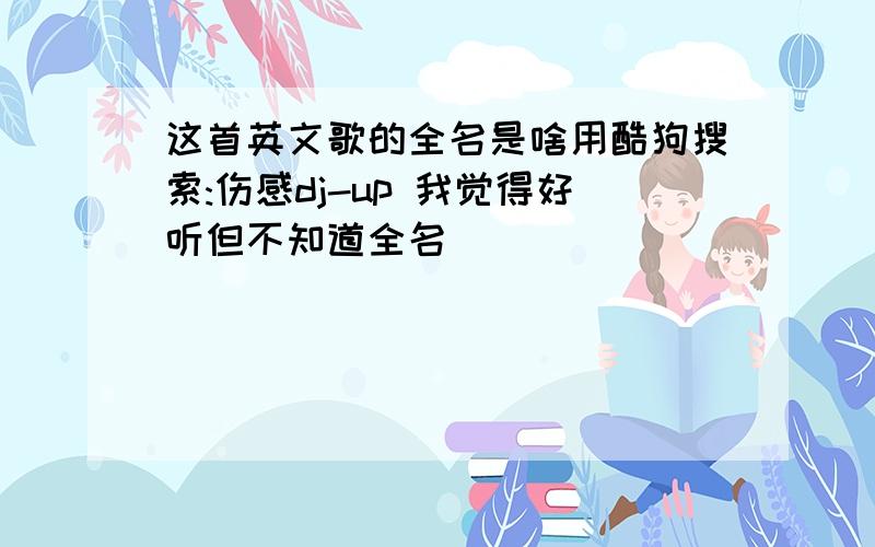 这首英文歌的全名是啥用酷狗搜索:伤感dj-up 我觉得好听但不知道全名