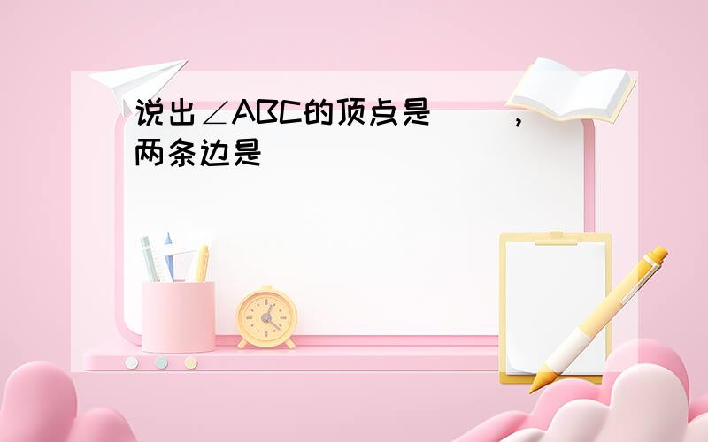 说出∠ABC的顶点是（ ）,两条边是（ ）