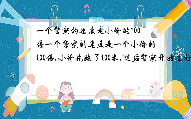 一个警察的速度是小偷的100倍一个警察的速度是一个小偷的100倍,小偷先跑了100米,随后警察开始追赶小偷.当警察跑了100米后,和小偷相距10米.当警察跑了10米后,与小偷相距离1米.警察跑了1米后