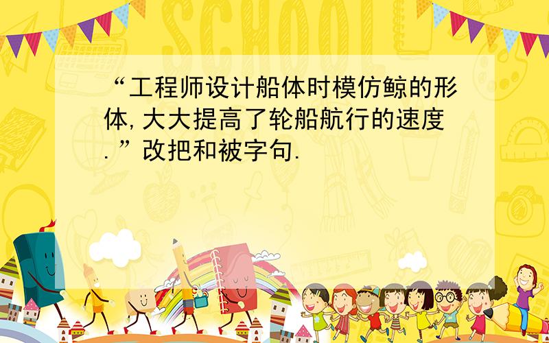 “工程师设计船体时模仿鲸的形体,大大提高了轮船航行的速度.”改把和被字句.