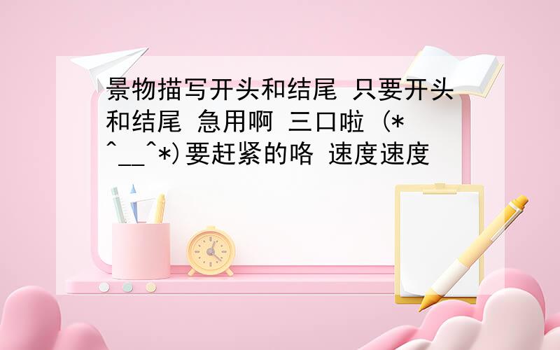 景物描写开头和结尾 只要开头和结尾 急用啊 三口啦 (*^__^*)要赶紧的咯 速度速度